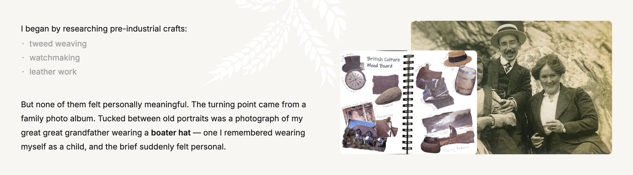 I began by researching pre-industrial crafts: tweed weaving, watchmaking and leather work. None felt personally meaningful. The turning point came from a family photo album — a photograph of my great great grandfather wearing a boater hat, one I remembered wearing myself as a child. Shown with a British culture mood board.