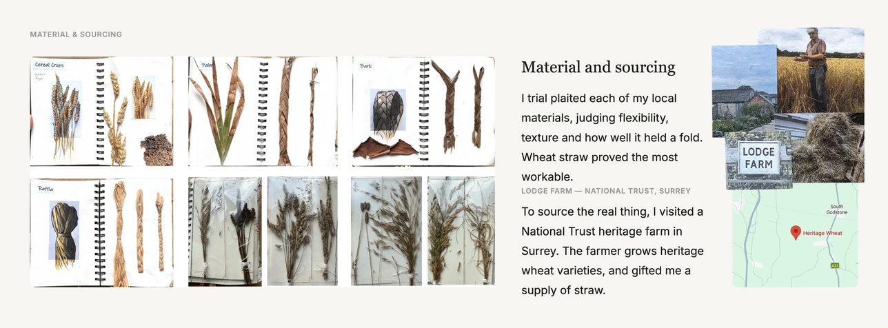 Material and sourcing. I trial plaited each of my local materials, judging flexibility, texture and how well it held a fold. Wheat straw proved the most workable. To source the real thing I visited Lodge Farm, a National Trust heritage farm in Surrey, where the farmer grows heritage wheat varieties and gifted me a supply of straw.