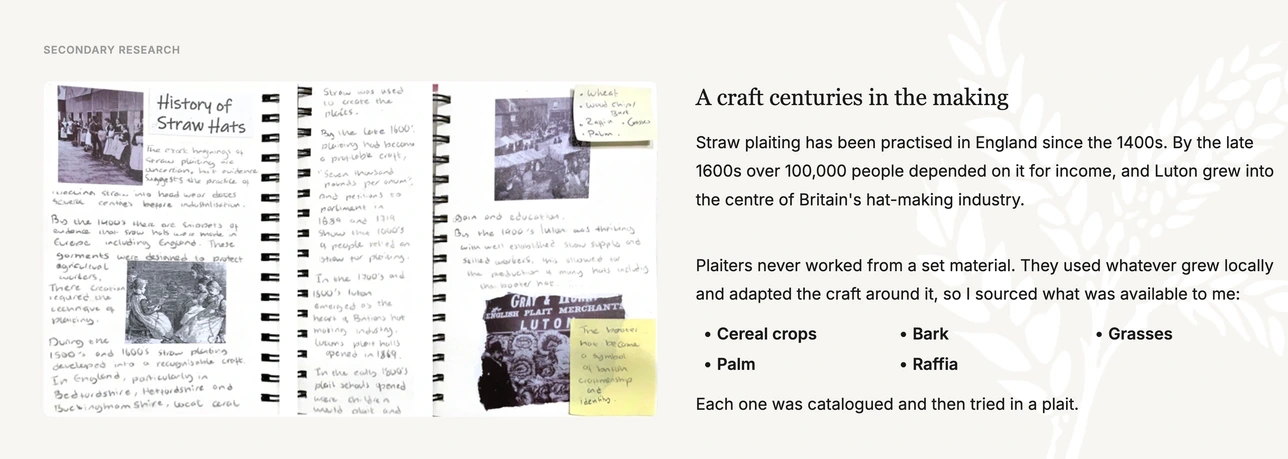 Secondary research — a craft centuries in the making. Straw plaiting has been practised in England since the 1400s. By the late 1600s over 100,000 people depended on it for income, and Luton grew into the centre of Britain's hat-making industry. Plaiters never worked from a set material, so I sourced cereal crops, bark, grasses, palm and raffia, and tried each one in a plait.